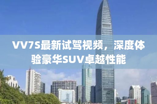 VV7S最新試駕視頻，深度體驗(yàn)豪華SUV卓越性能