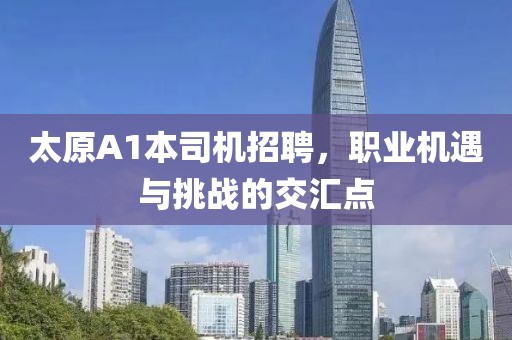 太原A1本司機(jī)招聘，職業(yè)機(jī)遇與挑戰(zhàn)的交匯點(diǎn)