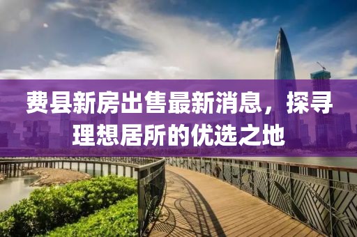 費(fèi)縣新房出售最新消息，探尋理想居所的優(yōu)選之地