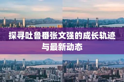 探尋吐魯番張文強(qiáng)的成長(zhǎng)軌跡與最新動(dòng)態(tài)