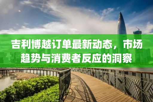 吉利博越訂單最新動(dòng)態(tài)，市場(chǎng)趨勢(shì)與消費(fèi)者反應(yīng)的洞察