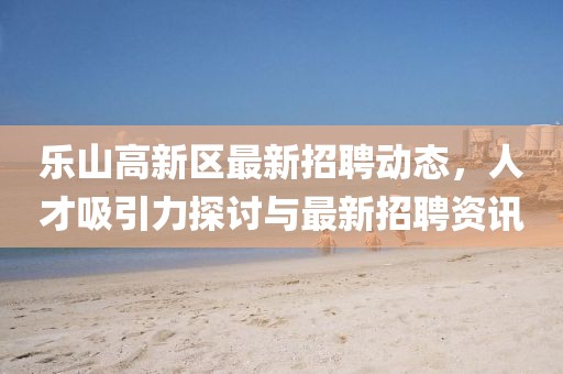 樂山高新區(qū)最新招聘動態(tài)，人才吸引力探討與最新招聘資訊