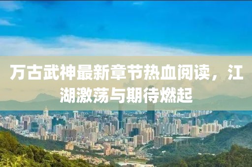 萬(wàn)古武神最新章節(jié)熱血閱讀，江湖激蕩與期待燃起