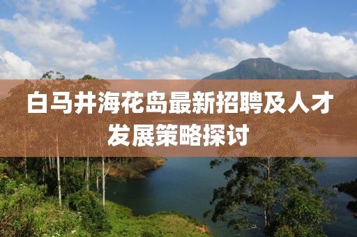 白馬井?；◢u最新招聘及人才發(fā)展策略探討