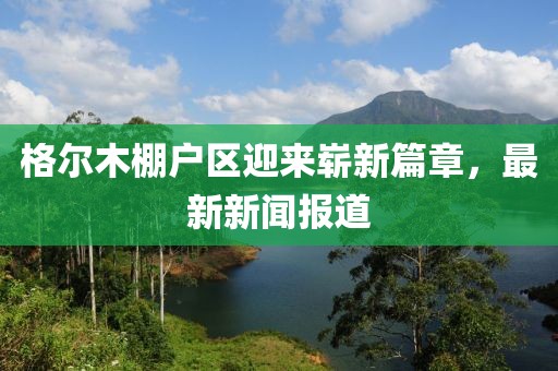 格爾木棚戶區(qū)迎來嶄新篇章，最新新聞報道