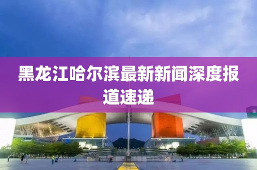 黑龍江哈爾濱最新新聞深度報道速遞
