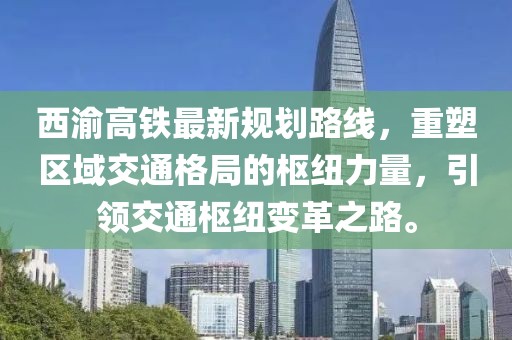 西渝高鐵最新規(guī)劃路線(xiàn)，重塑區(qū)域交通格局的樞紐力量，引領(lǐng)交通樞紐變革之路。