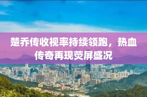 楚喬傳收視率持續(xù)領(lǐng)跑，熱血傳奇再現(xiàn)熒屏盛況