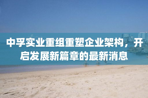 中孚實(shí)業(yè)重組重塑企業(yè)架構(gòu)，開啟發(fā)展新篇章的最新消息