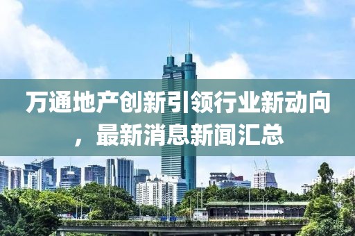 萬通地產(chǎn)創(chuàng)新引領(lǐng)行業(yè)新動向，最新消息新聞匯總