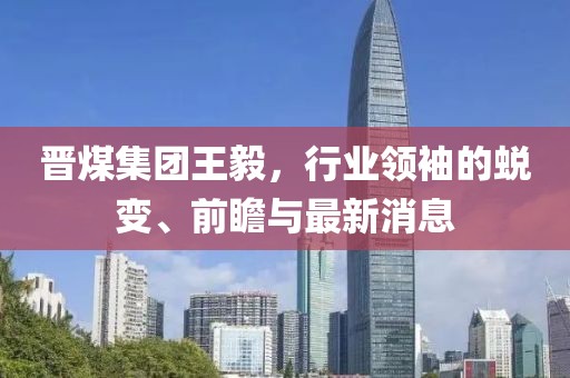 晉煤集團(tuán)王毅，行業(yè)領(lǐng)袖的蛻變、前瞻與最新消息
