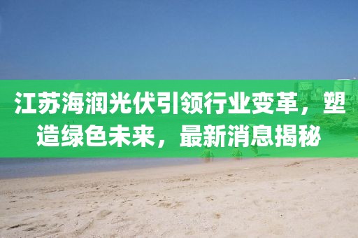 江蘇海潤(rùn)光伏引領(lǐng)行業(yè)變革，塑造綠色未來(lái)，最新消息揭秘