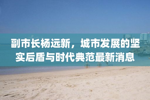 副市長楊遠新，城市發(fā)展的堅實后盾與時代典范最新消息
