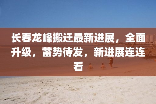 長春龍峰搬遷最新進(jìn)展，全面升級，蓄勢待發(fā)，新進(jìn)展連連看