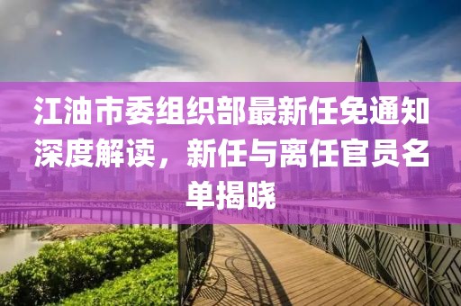 江油市委組織部最新任免通知深度解讀，新任與離任官員名單揭曉