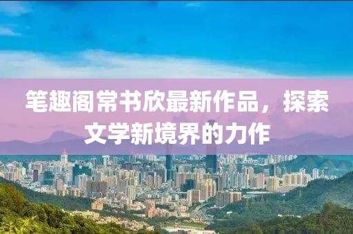 筆趣閣常書欣最新作品，探索文學新境界的力作