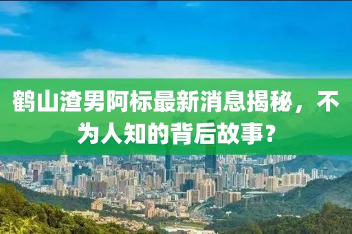 鶴山渣男阿標最新消息揭秘，不為人知的背后故事？