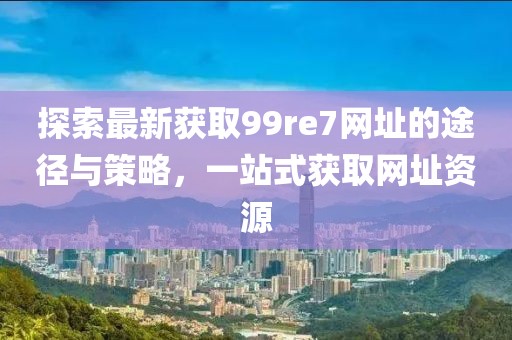 探索最新獲取99re7網(wǎng)址的途徑與策略，一站式獲取網(wǎng)址資源
