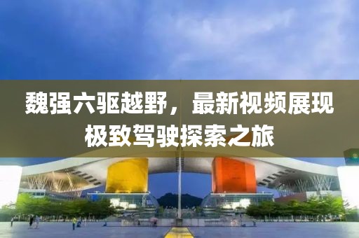 魏強(qiáng)六驅(qū)越野，最新視頻展現(xiàn)極致駕駛探索之旅