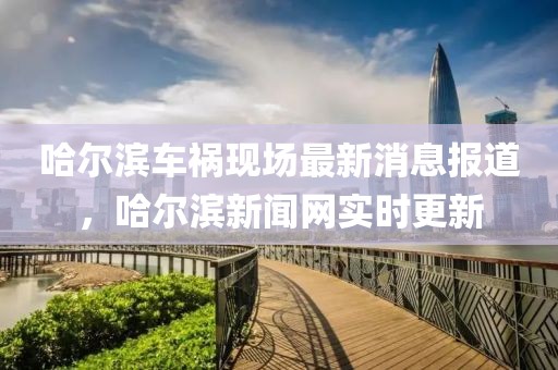 哈爾濱車禍現(xiàn)場最新消息報道，哈爾濱新聞網(wǎng)實時更新
