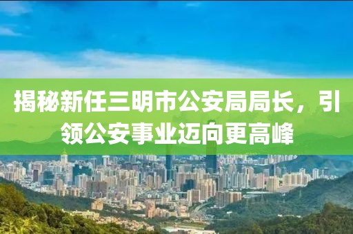 揭秘新任三明市公安局局長，引領(lǐng)公安事業(yè)邁向更高峰