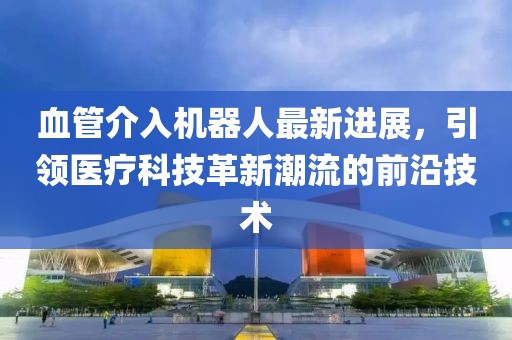 血管介入機(jī)器人最新進(jìn)展，引領(lǐng)醫(yī)療科技革新潮流的前沿技術(shù)