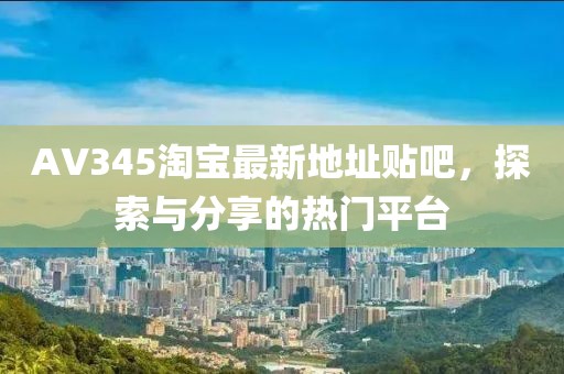 AV345淘寶最新地址貼吧，探索與分享的熱門平臺(tái)