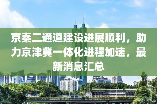 京秦二通道建設(shè)進展順利，助力京津冀一體化進程加速，最新消息匯總