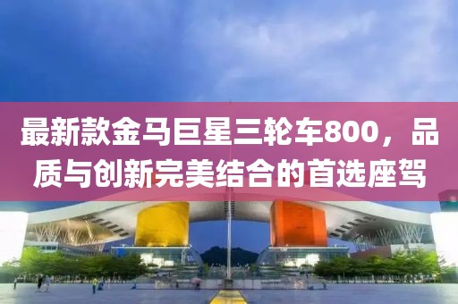 最新款金馬巨星三輪車800，品質(zhì)與創(chuàng)新完美結(jié)合的首選座駕