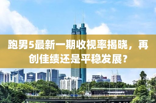 跑男5最新一期收視率揭曉，再創(chuàng)佳績還是平穩(wěn)發(fā)展？