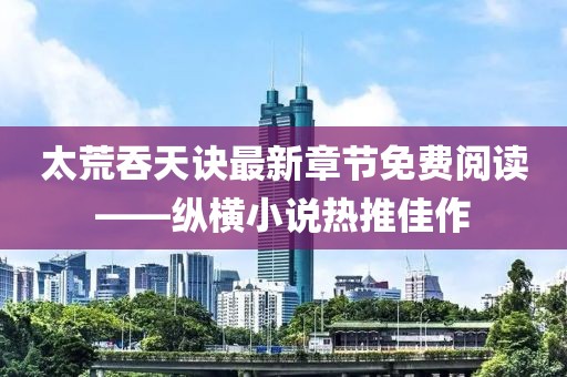太荒吞天訣最新章節(jié)免費閱讀——縱橫小說熱推佳作