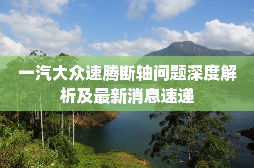 一汽大眾速騰斷軸問(wèn)題深度解析及最新消息速遞