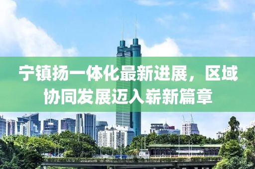 寧鎮(zhèn)揚(yáng)一體化最新進(jìn)展，區(qū)域協(xié)同發(fā)展邁入嶄新篇章