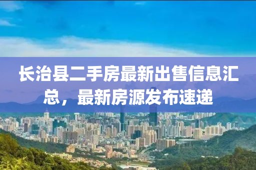 長(zhǎng)治縣二手房最新出售信息匯總，最新房源發(fā)布速遞