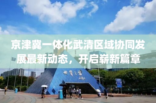 京津冀一體化武清區(qū)域協(xié)同發(fā)展最新動(dòng)態(tài)，開(kāi)啟嶄新篇章