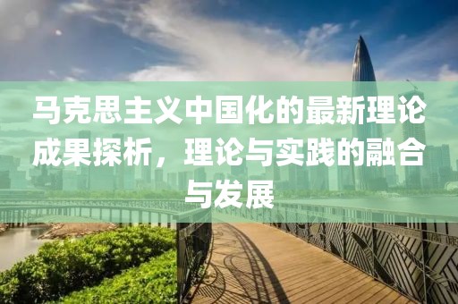 馬克思主義中國化的最新理論成果探析，理論與實踐的融合與發(fā)展