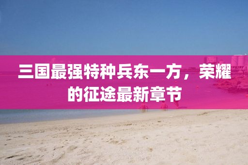 三國(guó)最強(qiáng)特種兵東一方，榮耀的征途最新章節(jié)