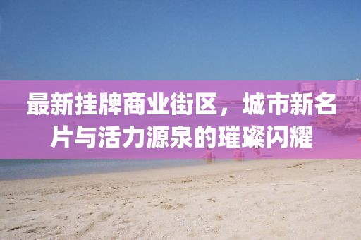 最新掛牌商業(yè)街區(qū)，城市新名片與活力源泉的璀璨閃耀