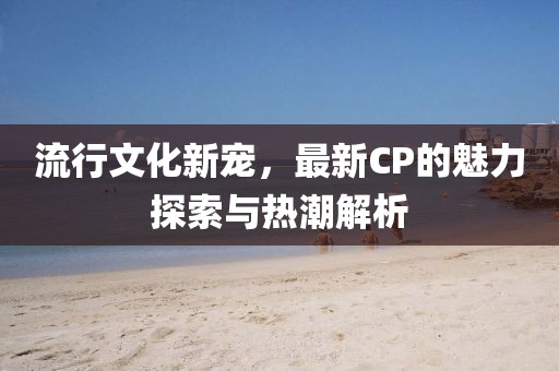 流行文化新寵，最新CP的魅力探索與熱潮解析