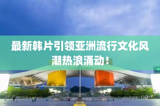 最新韓片引領(lǐng)亞洲流行文化風(fēng)潮熱浪涌動(dòng)！