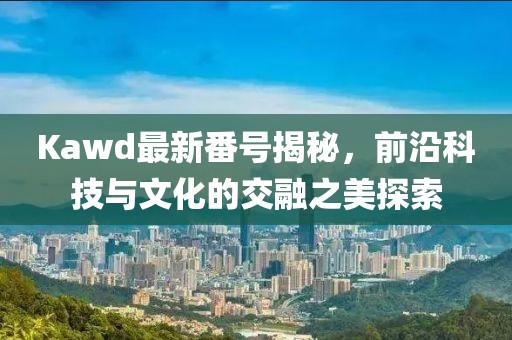 Kawd最新番號揭秘，前沿科技與文化的交融之美探索