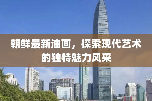 朝鮮最新油畫，探索現(xiàn)代藝術(shù)的獨特魅力風(fēng)采