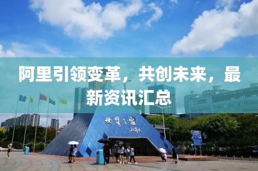 阿里引領(lǐng)變革，共創(chuàng)未來，最新資訊匯總