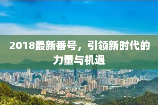2018最新番號，引領(lǐng)新時代的力量與機遇