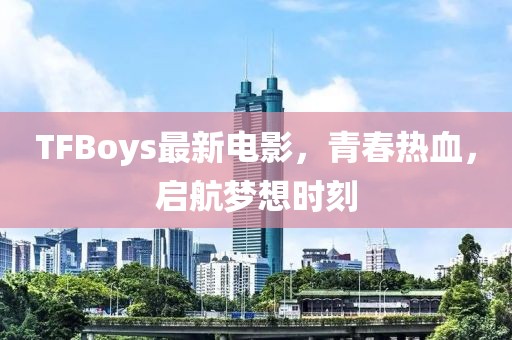 TFBoys最新電影，青春熱血，啟航夢(mèng)想時(shí)刻