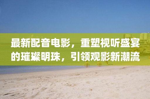 最新配音電影，重塑視聽盛宴的璀璨明珠，引領(lǐng)觀影新潮流