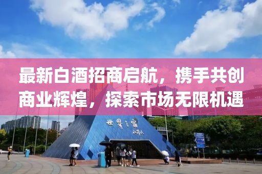 最新白酒招商啟航，攜手共創(chuàng)商業(yè)輝煌，探索市場無限機遇