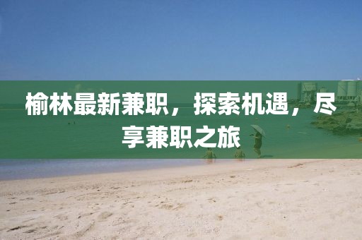 榆林最新兼職，探索機遇，盡享兼職之旅