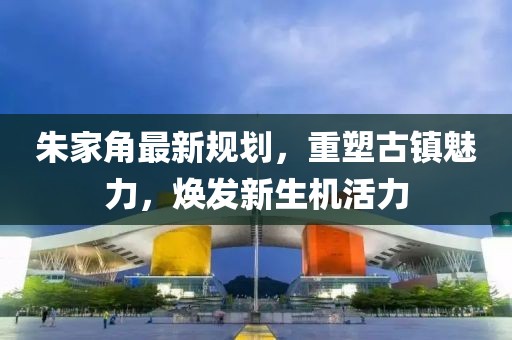 朱家角最新規(guī)劃，重塑古鎮(zhèn)魅力，煥發(fā)新生機(jī)活力