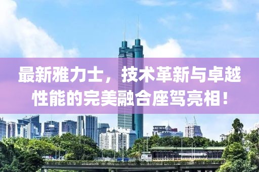 最新雅力士，技術(shù)革新與卓越性能的完美融合座駕亮相！
